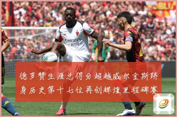 德罗赞生涯总得分超越威尔金斯跻身历史第十七位再创辉煌里程碑赛场复盘：最新赛事动态与深度分析