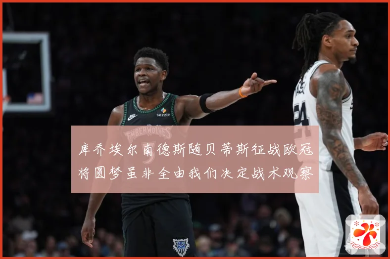 库乔埃尔南德斯随贝蒂斯征战欧冠将圆梦虽非全由我们决定战术观察：最新赛事动态与深度分析