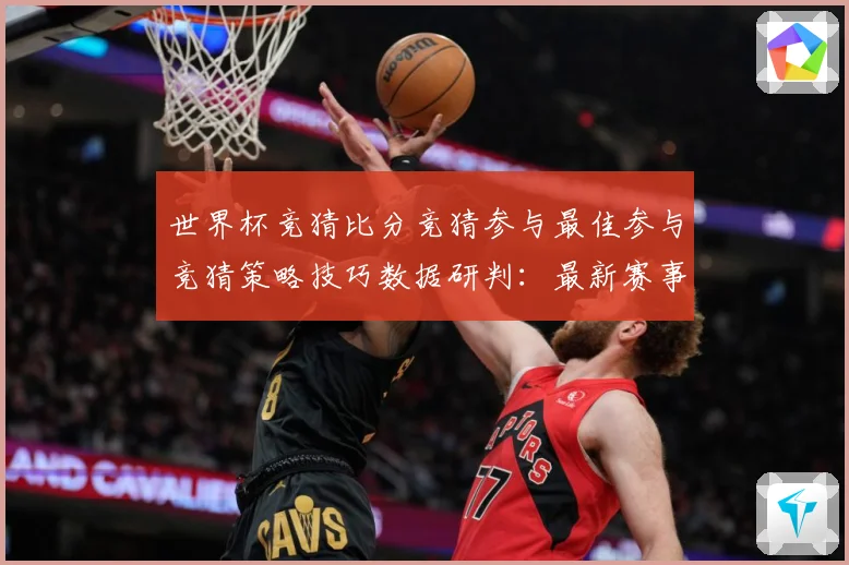 世界杯竞猜比分竞猜参与最佳参与竞猜策略技巧数据研判：最新赛事动态与深度分析