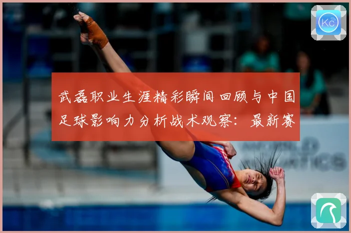 武磊职业生涯精彩瞬间回顾与中国足球影响力分析战术观察：最新赛事动态与深度分析
