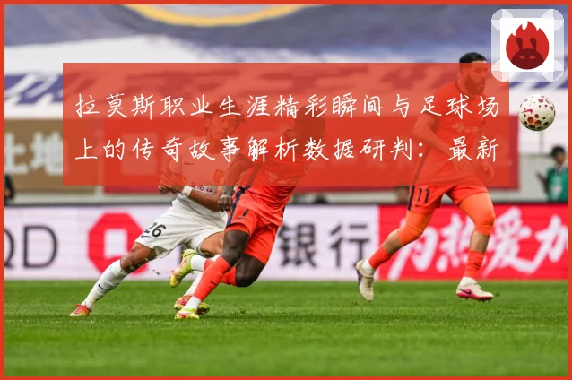 拉莫斯职业生涯精彩瞬间与足球场上的传奇故事解析数据研判：最新赛事动态与深度分析