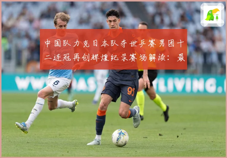 中国队力克日本队夺世乒赛男团十二连冠再创辉煌纪录赛场解读：最新赛事动态与深度分析