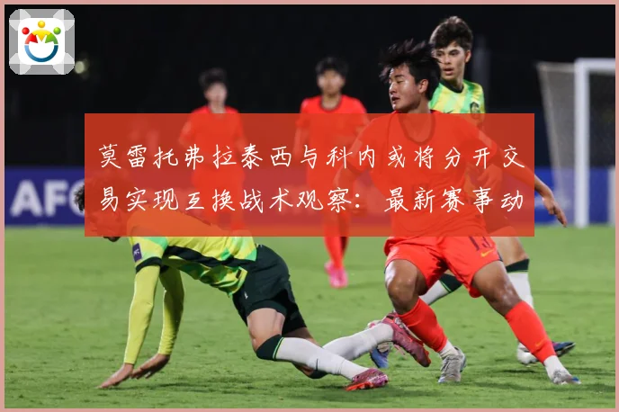 莫雷托弗拉泰西与科内或将分开交易实现互换战术观察：最新赛事动态与深度分析