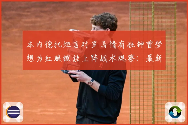 本内德托坦言对罗马情有独钟曾梦想为红狼披挂上阵战术观察：最新赛事动态与深度分析