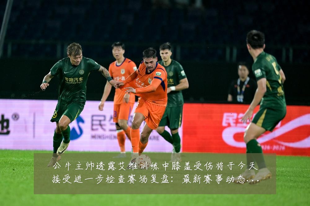 公牛主帅透露艾维训练中膝盖受伤将于今天接受进一步检查赛场复盘：最新赛事动态与深度分析