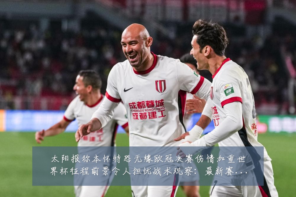 太阳报称本怀特恐无缘欧冠决赛伤情加重世界杯征程前景令人担忧战术观察：最新赛事动态与深度分析